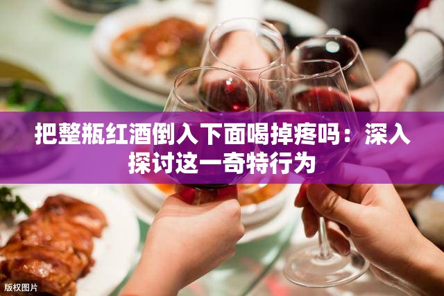 把整瓶红酒倒入下面喝掉疼吗：深入探讨这一奇特行为
