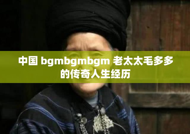 中国 bgmbgmbgm 老太太毛多多的传奇人生经历