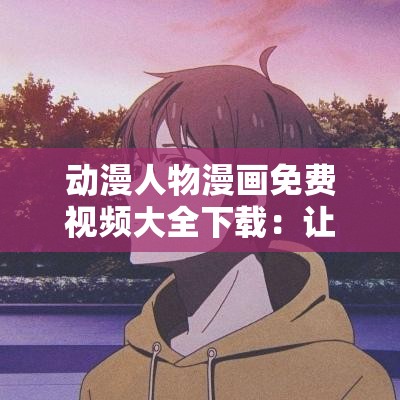 动漫人物漫画免费视频大全下载：让你一次看个够