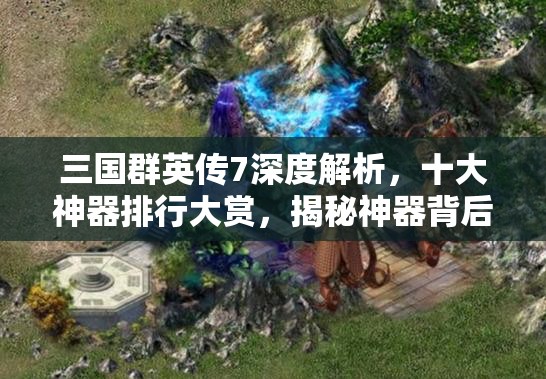 三国群英传7深度解析，十大神器排行大赏，揭秘神器背后的传奇故事