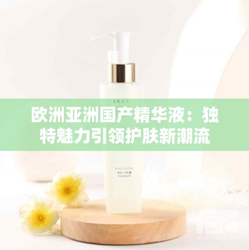 欧洲亚洲国产精华液：独特魅力引领护肤新潮流