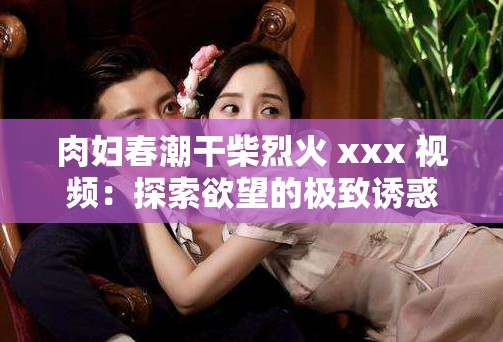 肉妇春潮干柴烈火 xxx 视频：探索欲望的极致诱惑