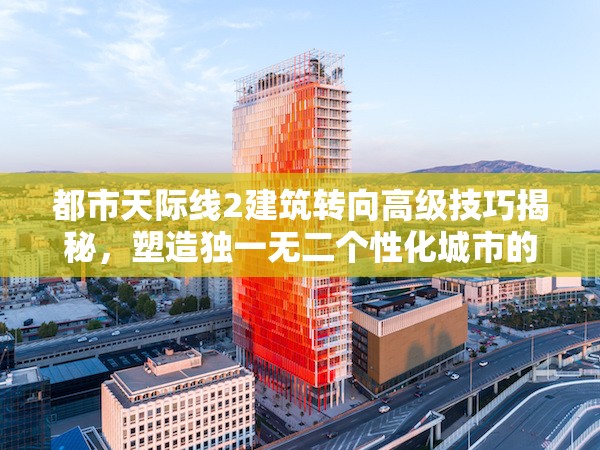 都市天际线2建筑转向高级技巧揭秘，塑造独一无二个性化城市的艺术指南