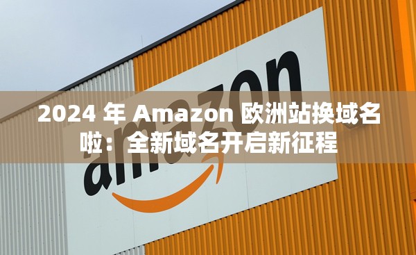 2024 年 Amazon 欧洲站换域名啦：全新域名开启新征程