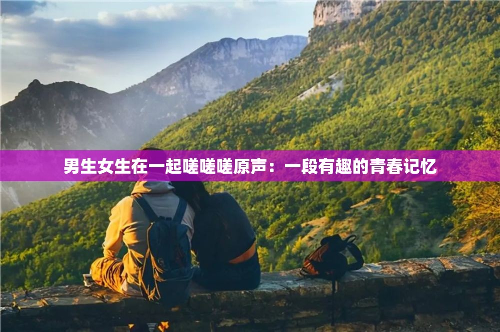 男生女生在一起嗟嗟嗟原声：一段有趣的青春记忆