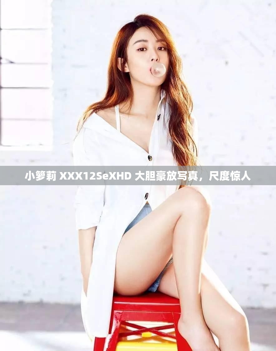 小箩莉 XXX12SeXHD 大胆豪放写真，尺度惊人