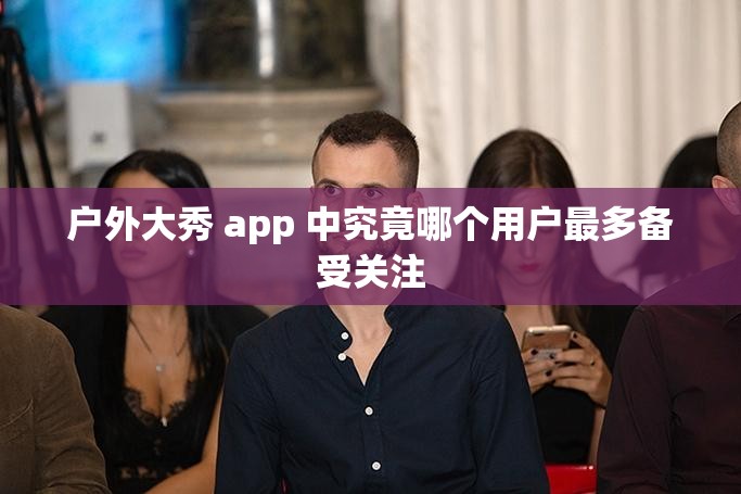 户外大秀 app 中究竟哪个用户最多备受关注