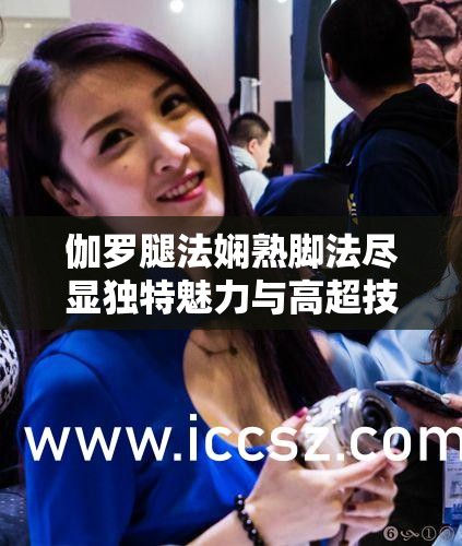 伽罗腿法娴熟脚法尽显独特魅力与高超技艺