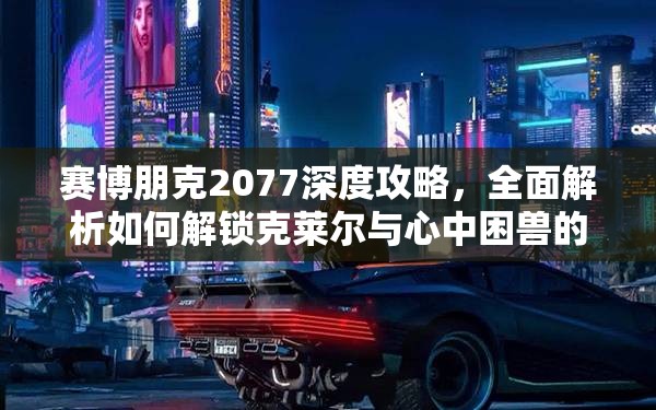 赛博朋克2077深度攻略，全面解析如何解锁克莱尔与心中困兽的完美结局