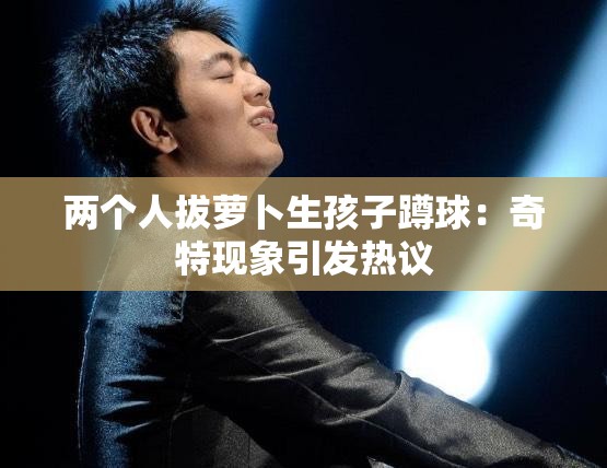 两个人拔萝卜生孩子蹲球：奇特现象引发热议