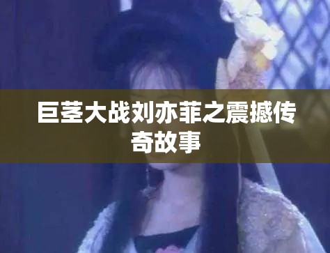 巨茎大战刘亦菲之震撼传奇故事