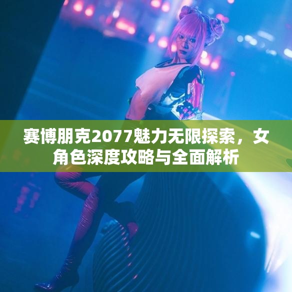 赛博朋克2077魅力无限探索，女角色深度攻略与全面解析