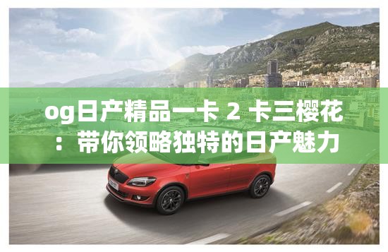 og日产精品一卡 2 卡三樱花：带你领略独特的日产魅力