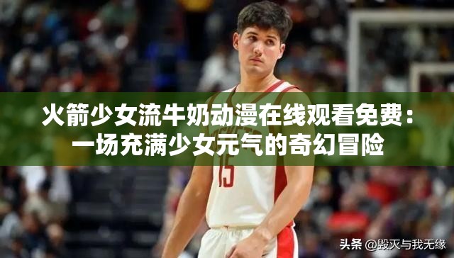 火箭少女流牛奶动漫在线观看免费：一场充满少女元气的奇幻冒险