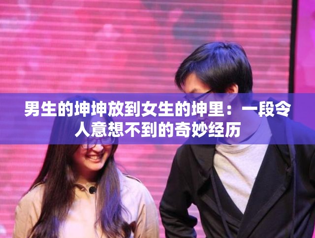 男生的坤坤放到女生的坤里：一段令人意想不到的奇妙经历