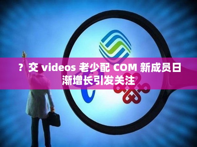 ？交 videos 老少配 COM 新成员日渐增长引发关注