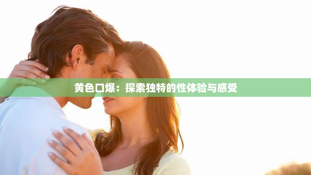 黄色口爆：探索独特的性体验与感受