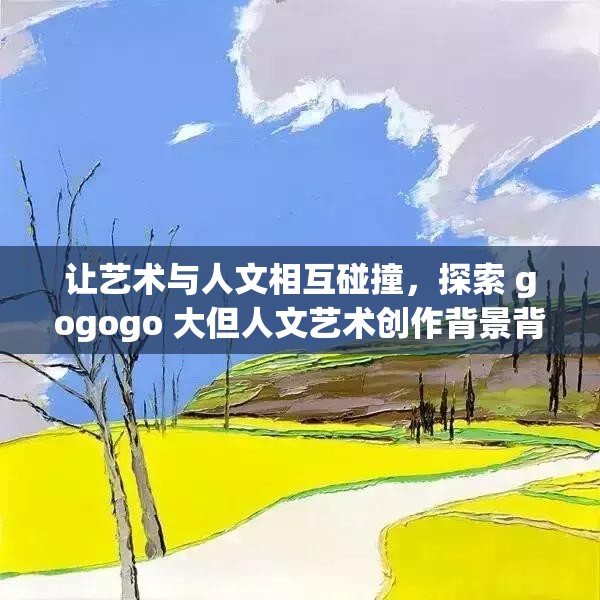 让艺术与人文相互碰撞，探索 gogogo 大但人文艺术创作背景背后的故事