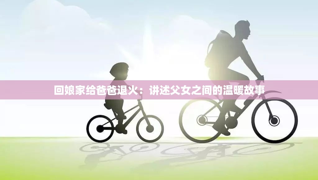 回娘家给爸爸退火：讲述父女之间的温暖故事