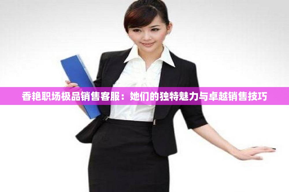 香艳职场极品销售客服：她们的独特魅力与卓越销售技巧