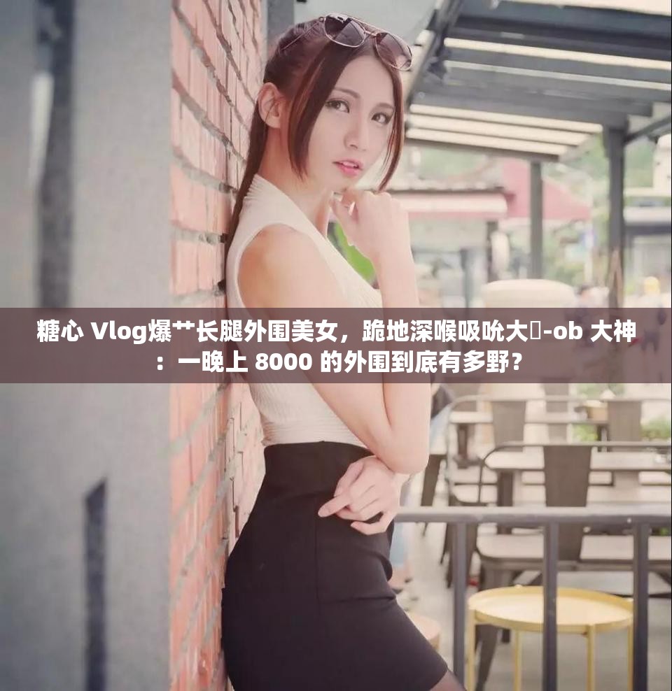 糖心 Vlog爆艹长腿外围美女，跪地深喉吸吮大屌-ob 大神：一晚上 8000 的外围到底有多野？