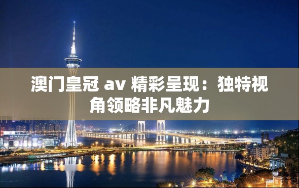 澳门皇冠 av 精彩呈现：独特视角领略非凡魅力