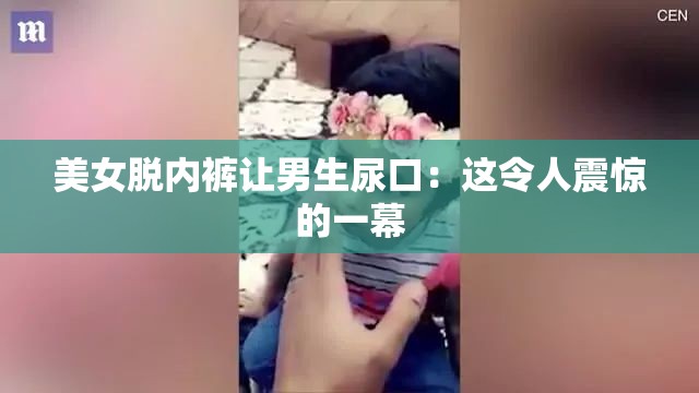 美女脱内裤让男生尿口：这令人震惊的一幕