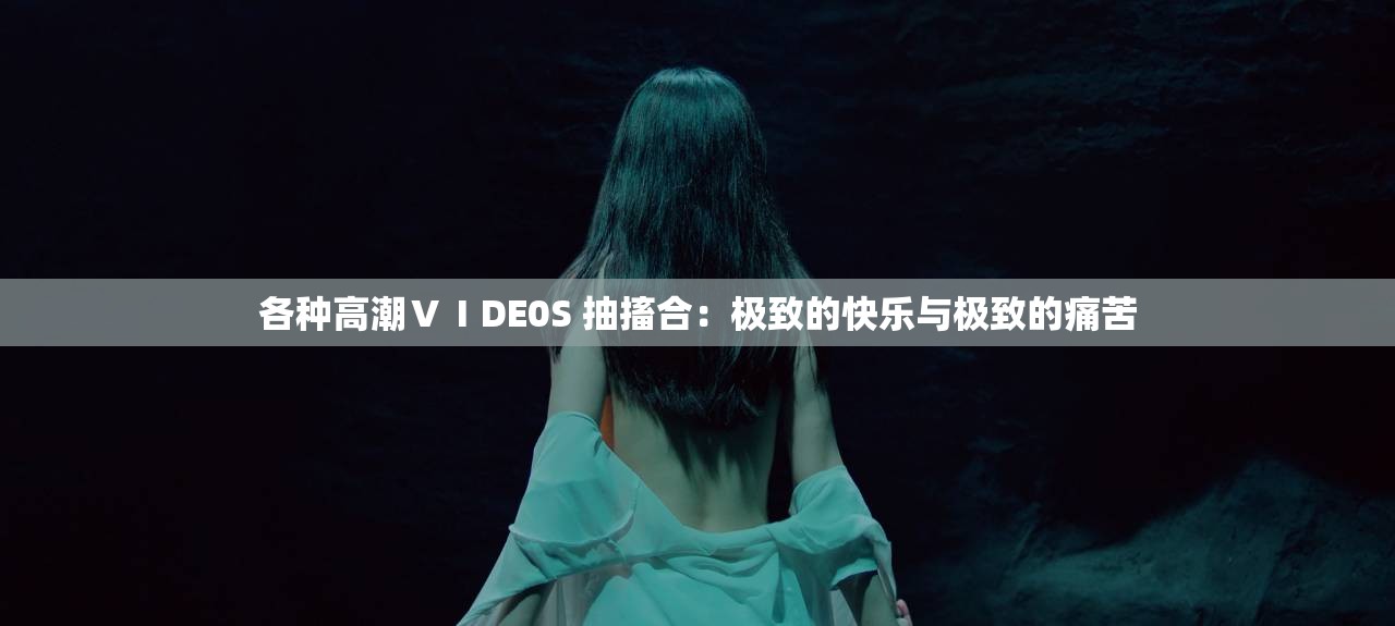 各种高潮ⅤⅠDE0S 抽搐合：极致的快乐与极致的痛苦