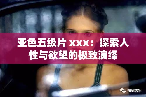 亚色五级片 xxx：探索人性与欲望的极致演绎