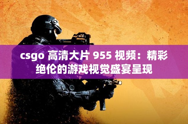 csgo 高清大片 955 视频：精彩绝伦的游戏视觉盛宴呈现