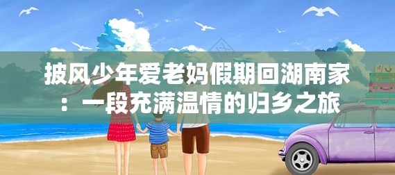 披风少年爱老妈假期回湖南家：一段充满温情的归乡之旅