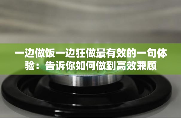 一边做饭一边狂做最有效的一句体验：告诉你如何做到高效兼顾