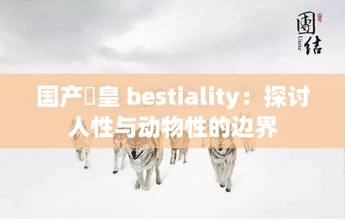 国产嘼皇 bestiality：探讨人性与动物性的边界