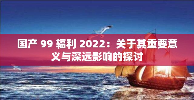 国产 99 辐利 2022：关于其重要意义与深远影响的探讨