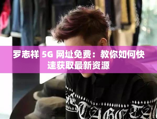 罗志祥 5G 网址免费：教你如何快速获取最新资源