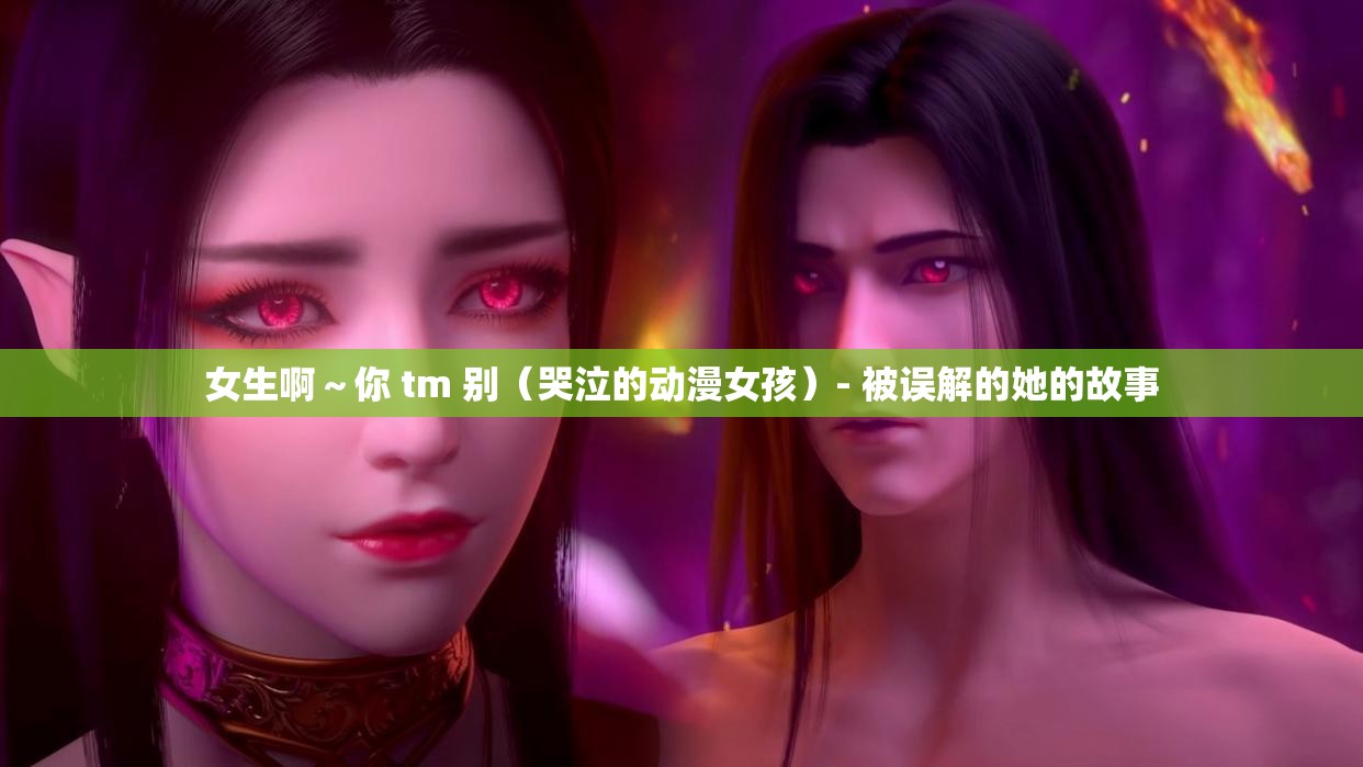 女生啊～你 tm 别（哭泣的动漫女孩）- 被误解的她的故事