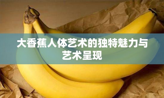 大香蕉人体艺术的独特魅力与艺术呈现