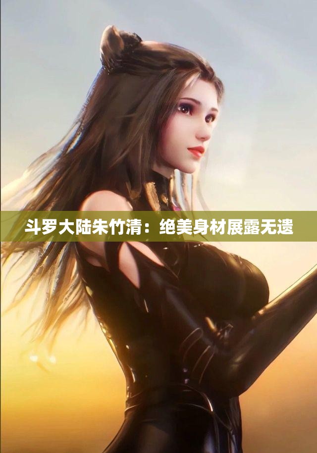 斗罗大陆朱竹清：绝美身材展露无遗