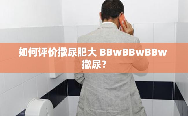 如何评价撒尿肥大 BBwBBwBBw 撒尿？