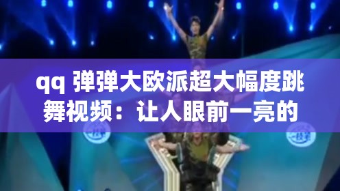 qq 弹弹大欧派超大幅度跳舞视频：让人眼前一亮的精彩表演