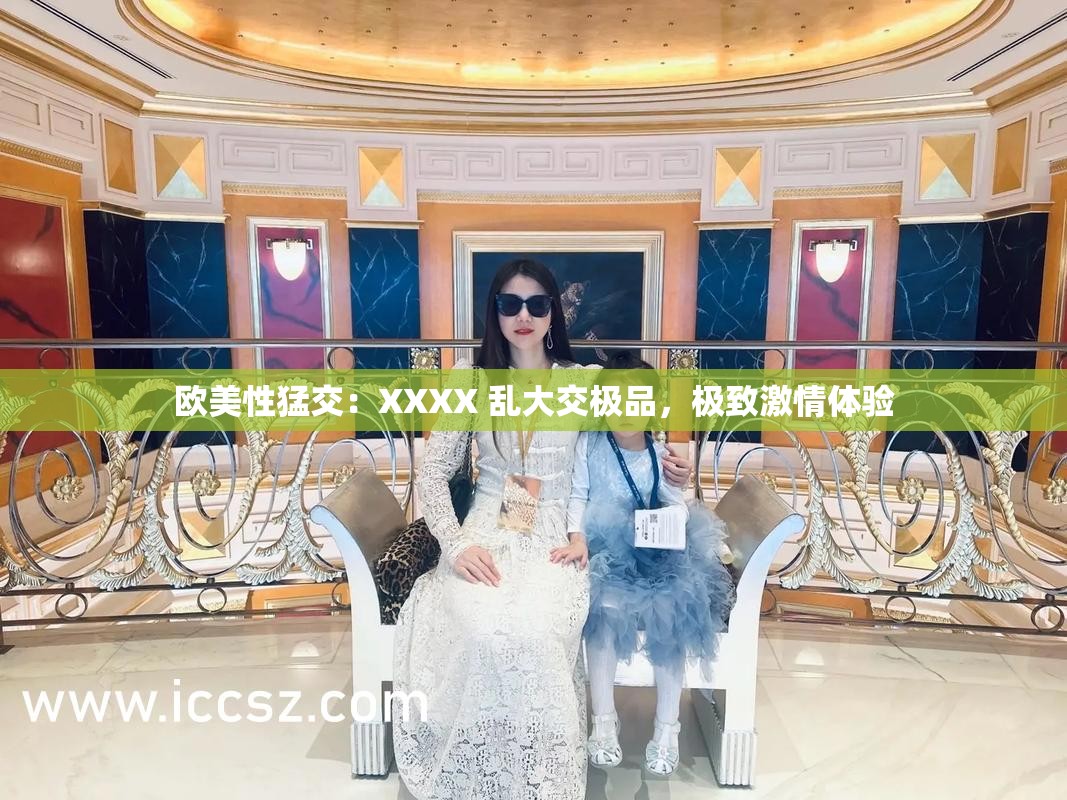 欧美性猛交：XXXX 乱大交极品，极致激情体验