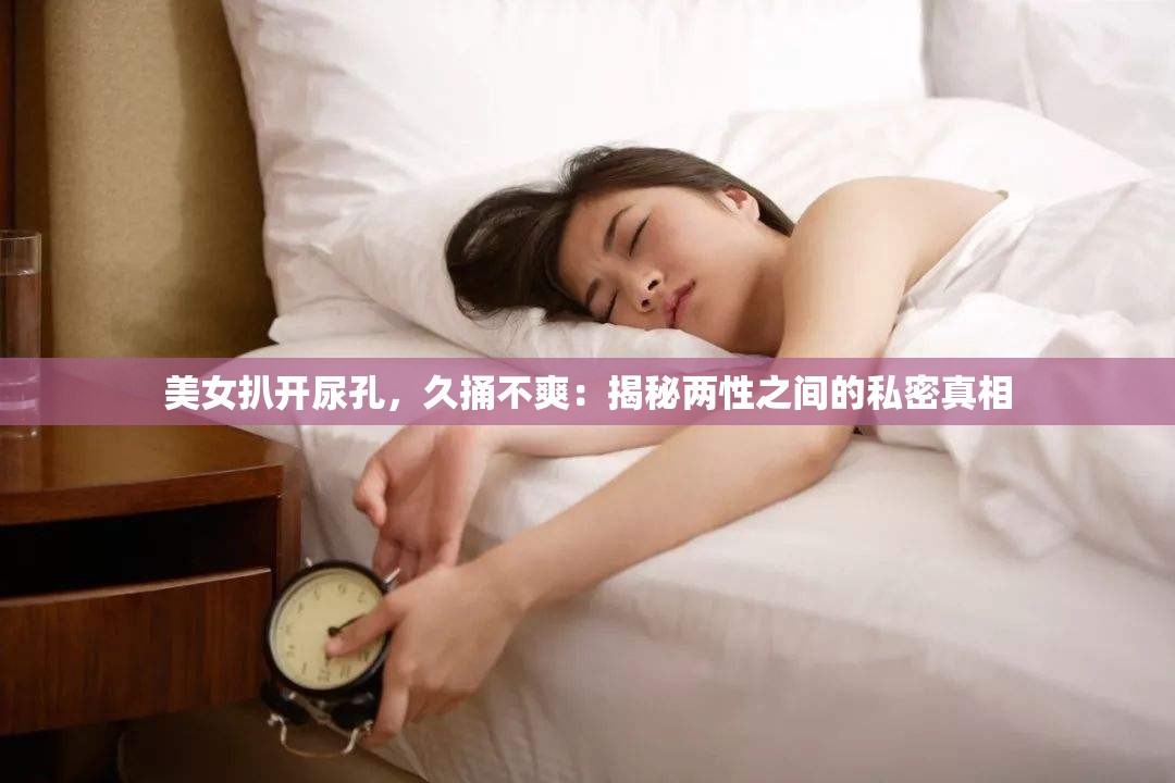 美女扒开尿孔，久捅不爽：揭秘两性之间的私密真相