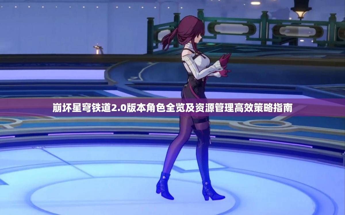 崩坏星穹铁道2.0版本角色全览及资源管理高效策略指南