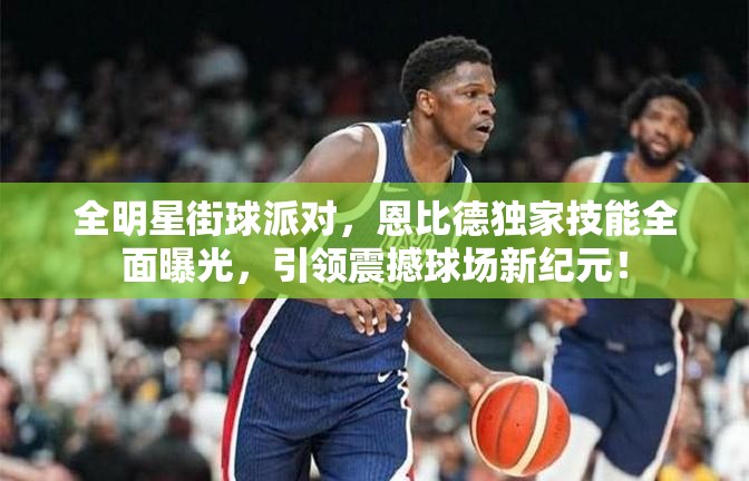 全明星街球派对，恩比德独家技能全面曝光，引领震撼球场新纪元！