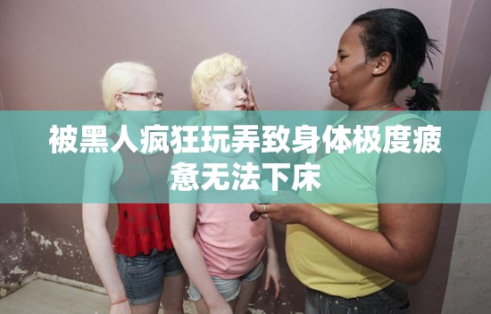 被黑人疯狂玩弄致身体极度疲惫无法下床