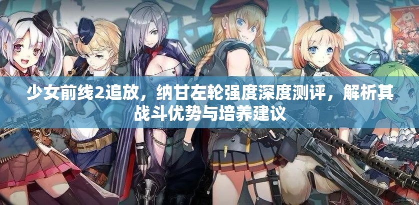 少女前线2追放，纳甘左轮强度深度测评，解析其战斗优势与培养建议