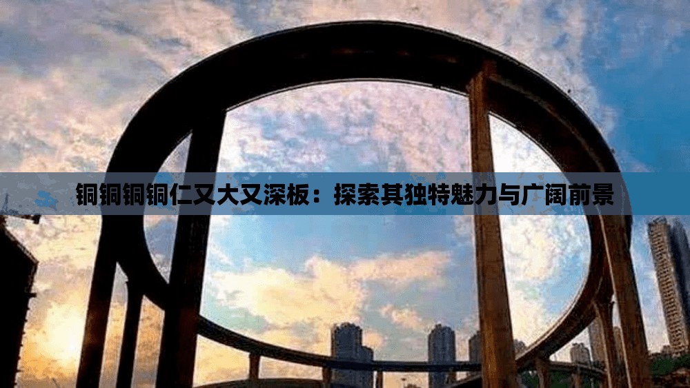 铜铜铜铜仁又大又深板：探索其独特魅力与广阔前景