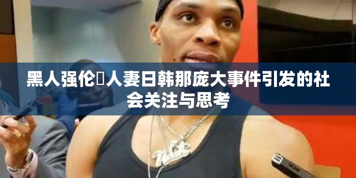 黑人强伦姧人妻日韩那庞大事件引发的社会关注与思考