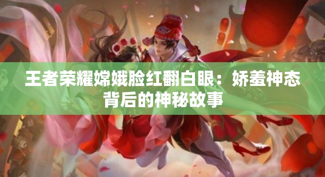 王者荣耀嫦娥脸红翻白眼：娇羞神态背后的神秘故事