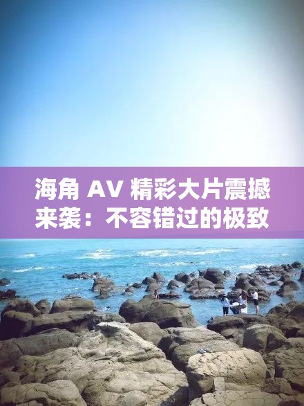海角 AV 精彩大片震撼来袭：不容错过的极致视觉盛宴